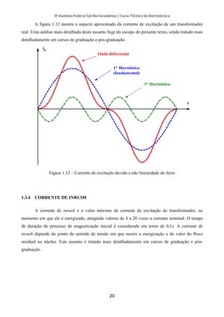IF-Instituto Federal Sul-Rio-Grandense / Curso Técnico de Eletrotécnica
20
A figura 1.12 mostra o aspecto aproximado da corrente de excitação de um transformador
real. Uma análise mais detalhada deste assunto foge do escopo do presente texto, sendo tratado mais
detalhadamente em cursos de graduação e pós-graduação.
Figura 1.12 – Corrente de excitação devido a não linearidade do ferro
1.3.4 CORRENTE DE INRUSH
A corrente de inrush é o valor máximo da corrente de excitação do transformador, no
momento em que ele é energizado, atingindo valores de 4 a 20 vezes a corrente nominal. O tempo
de duração do processo de magnetização inicial é considerado em torno de 0,1s. A corrente de
inrush depende do ponto da senóide de tensão em que ocorre a energização e do valor do fluxo
residual no núcleo. Este assunto é tratado mais detalhadamente em cursos de graduação e pós-
graduação.
 