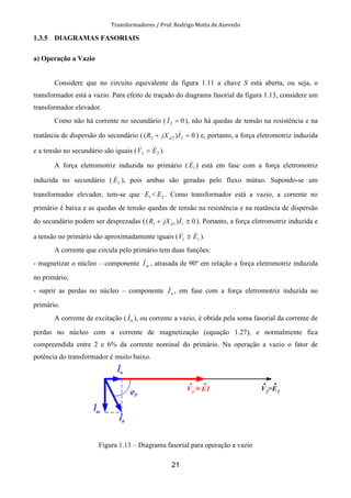 Transformadores / Prof. Rodrigo Motta de Azevedo
21
1.3.5 DIAGRAMAS FASORIAIS
a) Operação a Vazio
Considere que no circuito equivalente da figura 1.11 a chave S está aberta, ou seja, o
transformador está a vazio. Para efeito de traçado do diagrama fasorial da figura 1.13, considere um
transformador elevador.
Como não há corrente no secundário ( 02 =I& ), não há quedas de tensão na resistência e na
reatância de dispersão do secundário ( 0)( 222 =+ IjXR d
& ) e, portanto, a força eletromotriz induzida
e a tensão no secundário são iguais ( 22 EV && = ).
A força eletromotriz induzida no primário ( 1E& ) está em fase com a força eletromotriz
induzida no secundário ( 2E& ), pois ambas são geradas pelo fluxo mútuo. Supondo-se um
transformador elevador, tem-se que 1E < 2E . Como transformador está a vazio, a corrente no
primário é baixa e as quedas de tensão quedas de tensão na resistência e na reatância de dispersão
do secundário podem ser desprezadas ( 0)( 111 ≅+ IjXR d
& ). Portanto, a força eletromotriz induzida e
a tensão no primário são aproximadamente iguais ( 11 EV && ≅ ).
A corrente que circula pelo primário tem duas funções:
- magnetizar o núcleo – componente mI& , atrasada de 90º em relação a força eletromotriz induzida
no primário;
- suprir as perdas no núcleo – componente nI& , em fase com a força eletromotriz induzida no
primário.
A corrente de excitação ( 0I& ), ou corrente a vazio, é obtida pela soma fasorial da corrente de
perdas no núcleo com a corrente de magnetização (equação 1.27), e normalmente fica
compreendida entre 2 e 6% da corrente nominal do primário. Na operação a vazio o fator de
potência do transformador é muito baixo.
Figura 1.13 – Diagrama fasorial para operação a vazio
 