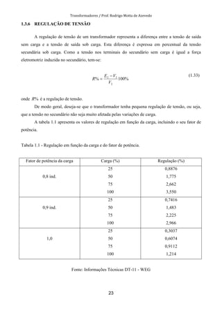 Transformadores / Prof. Rodrigo Motta de Azevedo
23
1.3.6 REGULAÇÃO DE TENSÃO
A regulação de tensão de um transformador representa a diferença entre a tensão de saída
sem carga e a tensão de saída sob carga. Esta diferença é expressa em percentual da tensão
secundária sob carga. Como a tensão nos terminais do secundário sem carga é igual a força
eletromotriz induzida no secundário, tem-se:
%100%
2
22
V
VE
R
−
=
(1.33)
onde %R é a regulação de tensão.
De modo geral, deseja-se que o transformador tenha pequena regulação de tensão, ou seja,
que a tensão no secundário não seja muito afetada pelas variações de carga.
A tabela 1.1 apresenta os valores de regulação em função da carga, incluindo o seu fator de
potência.
Tabela 1.1 - Regulação em função da carga e do fator de potência.
Fator de potência da carga Carga (%) Regulação (%)
0,8 ind.
25
50
75
100
0,8876
1,775
2,662
3,550
0,9 ind.
25
50
75
100
0,7416
1,483
2,225
2,966
1,0
25
50
75
100
0,3037
0,6074
0,9112
1,214
Fonte: Informações Técnicas DT-11 - WEG
 