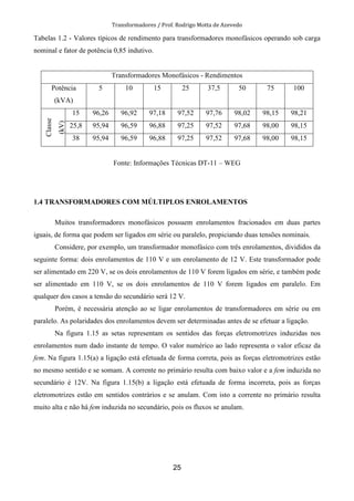 Transformadores / Prof. Rodrigo Motta de Azevedo
25
Tabelas 1.2 - Valores típicos de rendimento para transformadores monofásicos operando sob carga
nominal e fator de potência 0,85 indutivo.
Transformadores Monofásicos - Rendimentos
Potência
(kVA)
5 10 15 25 37,5 50 75 100
Classe
(kV)
15 96,26 96,92 97,18 97,52 97,76 98,02 98,15 98,21
25,8 95,94 96,59 96,88 97,25 97,52 97,68 98,00 98,15
38 95,94 96,59 96,88 97,25 97,52 97,68 98,00 98,15
Fonte: Informações Técnicas DT-11 – WEG
1.4 TRANSFORMADORES COM MÚLTIPLOS ENROLAMENTOS
Muitos transformadores monofásicos possuem enrolamentos fracionados em duas partes
iguais, de forma que podem ser ligados em série ou paralelo, propiciando duas tensões nominais.
Considere, por exemplo, um transformador monofásico com três enrolamentos, divididos da
seguinte forma: dois enrolamentos de 110 V e um enrolamento de 12 V. Este transformador pode
ser alimentado em 220 V, se os dois enrolamentos de 110 V forem ligados em série, e também pode
ser alimentado em 110 V, se os dois enrolamentos de 110 V forem ligados em paralelo. Em
qualquer dos casos a tensão do secundário será 12 V.
Porém, é necessária atenção ao se ligar enrolamentos de transformadores em série ou em
paralelo. As polaridades dos enrolamentos devem ser determinadas antes de se efetuar a ligação.
Na figura 1.15 as setas representam os sentidos das forças eletromotrizes induzidas nos
enrolamentos num dado instante de tempo. O valor numérico ao lado representa o valor eficaz da
fem. Na figura 1.15(a) a ligação está efetuada de forma correta, pois as forças eletromotrizes estão
no mesmo sentido e se somam. A corrente no primário resulta com baixo valor e a fem induzida no
secundário é 12V. Na figura 1.15(b) a ligação está efetuada de forma incorreta, pois as forças
eletromotrizes estão em sentidos contrários e se anulam. Com isto a corrente no primário resulta
muito alta e não há fem induzida no secundário, pois os fluxos se anulam.
 