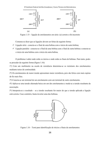 IF-Instituto Federal Sul-Rio-Grandense / Curso Técnico de Eletrotécnica
26
(a) (b)
Figura 1.15 – ligação de enrolamentos em série: (a) correto e (b) incorreto
Costuma-se dizer que as ligações devem ser feitas da seguinte forma:
Ligação série - conecta-se o final de uma bobina com o início de outra bobina;
Ligação paralela - conecta-se o final de uma bobina com o final de outra bobina e conecta-se
o início de uma bobina com o início de outra bobina.
O problema é saber onde estão os inícios e onde estão os finais de bobinas. Para tanto, pode-
se proceder da seguinte forma (figura 1.16):
1º) Com um multímetro na escala de resistência determina-se os terminais dos enrolamentos
mediante testes de continuidade.
2º) Os enrolamentos de maior tensão apresentam maior resistência, pois são feitos com mais espiras
de fio mais fino.
3º) Conecta-se um terminal de um enrolamento com um terminal de outro enrolamento.
4º) Aplica-se uma tensão alternada baixa em um dos enrolamentos e mede-se a tensão resultante da
associação.
5º) Interpreta-se o resultado – se a tensão resultante for maior do que a tensão aplicada a ligação
está correta. Caso contrário, basta inverter uma das bobinas.
Figura 1.16 – Teste para identificação de inícios e finais de enrolamentos
 