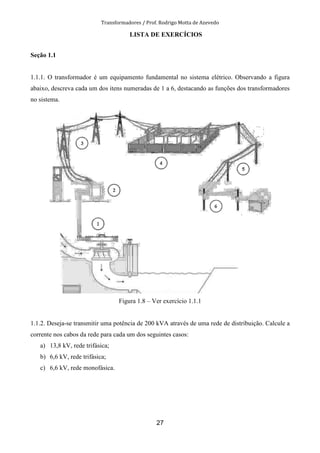 Transformadores / Prof. Rodrigo Motta de Azevedo
27
LISTA DE EXERCÍCIOS
Seção 1.1
1.1.1. O transformador é um equipamento fundamental no sistema elétrico. Observando a figura
abaixo, descreva cada um dos itens numeradas de 1 a 6, destacando as funções dos transformadores
no sistema.
Figura 1.8 – Ver exercício 1.1.1
1.1.2. Deseja-se transmitir uma potência de 200 kVA através de uma rede de distribuição. Calcule a
corrente nos cabos da rede para cada um dos seguintes casos:
a) 13,8 kV, rede trifásica;
b) 6,6 kV, rede trifásica;
c) 6,6 kV, rede monofásica.
 