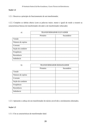 IF-Instituto Federal Sul-Rio-Grandense / Curso Técnico de Eletrotécnica
28
Seção 1.2
1.2.1. Descreva o princípio de funcionamento de um transformador.
1.2.2. Complete as tabelas abaixo (com as palavras maior, menor e igual) de modo a resumir as
características básicas do transformador elevador e do transformador rebaixador.
a) TRANSFORMADOR ELEVADOR
Primário Secundário
Tensão
Número de espiras
Corrente
Seção do condutor
Freqüência
Resistência
Indutância
b) TRANSFORMADOR REBAIXADOR
Primário Secundário
Tensão
Número de espiras
Corrente
Seção do condutor
Freqüência
Resistência
Indutância
1.2.3. Apresente o esboço de um transformador de núcleo envolvido e enrolamentos alternados.
Seção 1.3
1.3.1. Cite as características do transformador ideal.
 
