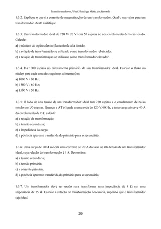 Transformadores / Prof. Rodrigo Motta de Azevedo
29
1.3.2. Explique o que é a corrente de magnetização de um transformador. Qual o seu valor para um
transformador ideal? Justifique.
1.3.3. Um transformador ideal de 220 V/ 20 V tem 50 espiras no seu enrolamento de baixa tensão.
Calcule:
a) o número de espiras do enrolamento de alta tensão;
b) a relação de transformação se utilizado como transformador rebaixador;
c) a relação de transformação se utilizado como transformador elevador.
1.3.4. Há 1000 espiras no enrolamento primário de um transformador ideal. Calcule o fluxo no
núcleo para cada uma das seguintes alimentações:
a) 1000 V / 60 Hz;
b) 1500 V / 60 Hz;
a) 1500 V / 50 Hz.
1.3.5. O lado de alta tensão de um transformador ideal tem 750 espiras e o enrolamento de baixa
tensão tem 50 espiras. Quando a AT é ligada a uma rede de 120 V/60 Hz, e uma carga absorve 40 A
do enrolamento de BT, calcule:
a) a relação de transformação;
b) a tensão secundária;
c) a impedância da carga;
d) a potência aparente transferida do primário para o secundário.
1.3.6. Uma carga de 10 solicita uma corrente de 20 A do lado de alta tensão de um transformador
ideal, cuja relação de transformação é 1:8. Determine:
a) a tensão secundária;
b) a tensão primária;
c) a corrente primária;
d) a potência aparente transferida do primário para o secundário.
1.3.7. Um transformador deve ser usado para transformar uma impedância de 8 em uma
impedância de 75 . Calcule a relação de transformação necessária, supondo que o transformador
seja ideal.
 
