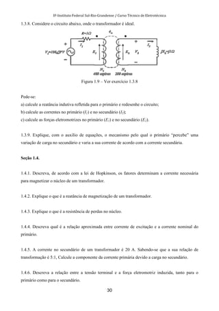 IF-Instituto Federal Sul-Rio-Grandense / Curso Técnico de Eletrotécnica
30
1.3.8. Considere o circuito abaixo, onde o transformador é ideal.
Figura 1.9 – Ver exercício 1.3.8
Pede-se:
a) calcule a reatância indutiva refletida para o primário e redesenhe o circuito;
b) calcule as correntes no primário (I1) e no secundário (I2);
c) calcule as forças eletromotrizes no primário (E1) e no secundário (E2).
1.3.9. Explique, com o auxílio de equações, o mecanismo pelo qual o primário “percebe” uma
variação de carga no secundário e varia a sua corrente de acordo com a corrente secundária.
Seção 1.4.
1.4.1. Descreva, de acordo com a lei de Hopkinson, os fatores determinam a corrente necessária
para magnetizar o núcleo de um transformador.
1.4.2. Explique o que é a reatância de magnetização de um transformador.
1.4.3. Explique o que é a resistência de perdas no núcleo.
1.4.4. Descreva qual é a relação aproximada entre corrente de excitação e a corrente nominal do
primário.
1.4.5. A corrente no secundário de um transformador é 20 A. Sabendo-se que a sua relação de
transformação é 5:1, Calcule a componente da corrente primária devido a carga no secundário.
1.4.6. Descreva a relação entre a tensão terminal e a força eletromotriz induzida, tanto para o
primário como para o secundário.
 