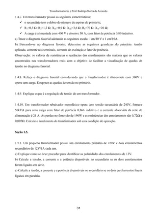 Transformadores / Prof. Rodrigo Motta de Azevedo
31
1.4.7. Um transformador possui as seguintes características:
o secundário tem o dobro do número de espiras do primário;
R1=0,3 ; R2=1,2 ; Xd1=0,9 ; Xd2=3,6 ; Rn=70 ; Xm=20 ;
A carga é alimentada com 400 V e absorve 50 A, com fator de potência 0,80 indutivo.
a) Trace o diagrama fasorial adotando as seguintes escala: 1cm/40 V e 1 cm/10A.
b) Baseando-se no diagrama fasorial, determine as seguintes grandezas do primário: tensão
aplicada, corrente nos terminais, corrente de excitação e fator de potência.
Observação: os valores de resistências e reatâncias dos enrolamentos são maiores que os valores
encontrados nos transformadores reais com o objetivo de facilitar a visualização de quedas de
tensão no diagrama fasorial.
1.4.8. Refaça o diagrama fasorial considerando que o transformador é alimentado com 380V e
opera sem carga. Despreze as quedas de tensão no primário.
1.4.9. Explique o que é a regulação de tensão de um transformador.
1.4.10. Um transformador rebaixador monofásico opera com tensão secundária de 240V, fornece
50kVA para uma carga com fator de potência 0,866 indutivo e a corrente absorvida da rede de
alimentação é 21 A. As perdas no ferro são de 190W e as resistências dos enrolamentos são 0,72 e
0,007 . Calcule o rendimento do transformador sob esta condição de operação.
Seção 1.5.
1.5.1. Um pequeno transformador possui um enrolamento primário de 220V e dois enrolamentos
secundários de 12V/1A cada um.
a) Explique como se deve proceder para identificar as polaridades dos enrolamentos de 12V.
b) Calcule a tensão, a corrente e a potência disponíveis no secundário se os dois enrolamentos
forem ligados em série.
c) Calcule a tensão, a corrente e a potência disponíveis no secundário se os dois enrolamentos forem
ligados em paralelo.
 