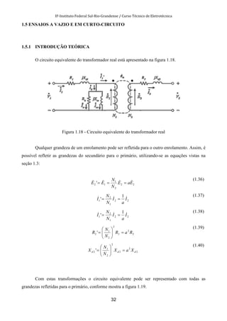 IF-Instituto Federal Sul-Rio-Grandense / Curso Técnico de Eletrotécnica
32
1.5 ENSAIOS A VAZIO E EM CURTO-CIRCUITO
1.5.1 INTRODUÇÃO TEÓRICA
O circuito equivalente do transformador real está apresentado na figura 1.18.
Figura 1.18 - Circuito equivalente do transformador real
Qualquer grandeza de um enrolamento pode ser refletida para o outro enrolamento. Assim, é
possível refletir as grandezas do secundário para o primário, utilizando-se as equações vistas na
seção 1.3:
22
2
1
12 ' EaE
N
N
EE &&&& ===
(1.36)
22
1
2
1
1
' I
a
I
N
N
I &&& ==
(1.37)
22
1
2
1
1
' I
a
I
N
N
I &&& ==
(1.38)
2
2
2
2
2
1
2 ' RaR
N
N
R =





=
(1.39)
2
2
2
2
2
1
2 ' ddd XaX
N
N
X =





=
(1.40)
Com estas transformações o circuito equivalente pode ser representado com todas as
grandezas refletidas para o primário, conforme mostra a figura 1.19.
 
