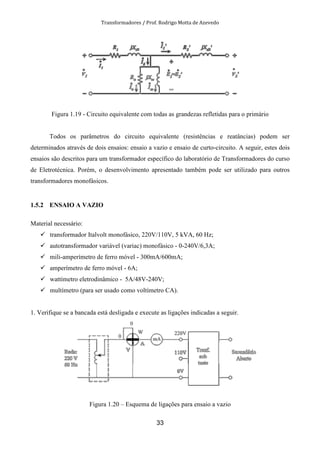 Transformadores / Prof. Rodrigo Motta de Azevedo
33
Figura 1.19 - Circuito equivalente com todas as grandezas refletidas para o primário
Todos os parâmetros do circuito equivalente (resistências e reatâncias) podem ser
determinados através de dois ensaios: ensaio a vazio e ensaio de curto-circuito. A seguir, estes dois
ensaios são descritos para um transformador específico do laboratório de Transformadores do curso
de Eletrotécnica. Porém, o desenvolvimento apresentado também pode ser utilizado para outros
transformadores monofásicos.
1.5.2 ENSAIO A VAZIO
Material necessário:
transformador Italvolt monofásico, 220V/110V, 5 kVA, 60 Hz;
autotransformador variável (variac) monofásico - 0-240V/6,3A;
mili-amperímetro de ferro móvel - 300mA/600mA;
amperímetro de ferro móvel - 6A;
wattímetro eletrodinâmico - 5A/48V-240V;
multímetro (para ser usado como voltímetro CA).
1. Verifique se a bancada está desligada e execute as ligações indicadas a seguir.
Figura 1.20 – Esquema de ligações para ensaio a vazio
 