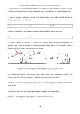 IF-Instituto Federal Sul-Rio-Grandense / Curso Técnico de Eletrotécnica
34
2. Ajuste a escala do multímetro para 250 VAC (ou outra escala aproximadamente igual) e conecte-
o entre os dois bornes de AT do transformador sob teste. Ajuste a escala do wattímetro para 240V.
3. Ligue a bancada e alimente o primário do transformador com tensão nominal. Execute as
medições e complete a tabela abaixo.
V1= I0= P0=
4. Conecte o multímetro no secundário, meça a tensão, e calcule a relação de espiras.
V2= a =
5. Como a corrente de excitação I0 é muito baixa, tanto a queda de tensão na impedância do
primário como a perda de potência na resistência do enrolamento podem ser desprezadas. Assim, o
circuito equivalente toma a seguinte forma aproximada.
Figura 1.21 – Circuito equivalente simplificado para operação a vazio
6. A potência ativa medida é praticamente igual à perda no ferro, que é dissipada no resistor Rn do
circuito equivalente. Portanto, calcule o valor da resistência de perdas no núcleo.
7. Calcule a corrente de magnetização Im, em função da corrente de perdas no núcleo e da corrente
de excitação.
8. Sabendo-se a corrente de magnetização, calcule a reatância de magnetização.
9. Calcule o fator de potência para operação do transformador a vazio.
 