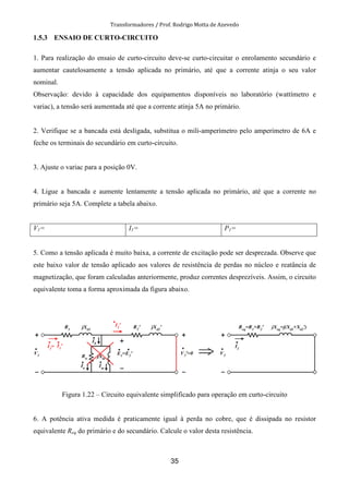 Transformadores / Prof. Rodrigo Motta de Azevedo
35
1.5.3 ENSAIO DE CURTO-CIRCUITO
1. Para realização do ensaio de curto-circuito deve-se curto-circuitar o enrolamento secundário e
aumentar cautelosamente a tensão aplicada no primário, até que a corrente atinja o seu valor
nominal.
Observação: devido à capacidade dos equipamentos disponíveis no laboratório (wattímetro e
variac), a tensão será aumentada até que a corrente atinja 5A no primário.
2. Verifique se a bancada está desligada, substitua o mili-amperímetro pelo amperímetro de 6A e
feche os terminais do secundário em curto-circuito.
3. Ajuste o variac para a posição 0V.
4. Ligue a bancada e aumente lentamente a tensão aplicada no primário, até que a corrente no
primário seja 5A. Complete a tabela abaixo.
V1= I1= P1=
5. Como a tensão aplicada é muito baixa, a corrente de excitação pode ser desprezada. Observe que
este baixo valor de tensão aplicado aos valores de resistência de perdas no núcleo e reatância de
magnetização, que foram calculadas anteriormente, produz correntes desprezíveis. Assim, o circuito
equivalente toma a forma aproximada da figura abaixo.
Figura 1.22 – Circuito equivalente simplificado para operação em curto-circuito
6. A potência ativa medida é praticamente igual à perda no cobre, que é dissipada no resistor
equivalente Req do primário e do secundário. Calcule o valor desta resistência.
 