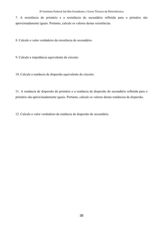 IF-Instituto Federal Sul-Rio-Grandense / Curso Técnico de Eletrotécnica
36
7. A resistência do primário e a resistência do secundário refletida para o primário são
aproximadamente iguais. Portanto, calcule os valores destas resistências.
8. Calcule o valor verdadeiro da resistência do secundário.
9. Calcule a impedância equivalente do circuito.
10. Calcule a reatância de dispersão equivalente do circuito.
11. A reatância de dispersão do primário e a reatância de dispersão do secundário refletida para o
primário são aproximadamente iguais. Portanto, calcule os valores destas reatâncias de dispersão.
12. Calcule o valor verdadeiro da reatância de dispersão do secundário.
 
