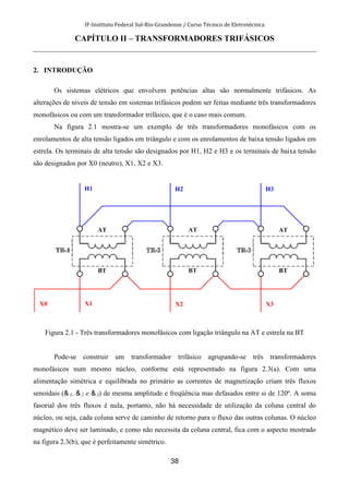 IF-Instituto Federal Sul-Rio-Grandense / Curso Técnico de Eletrotécnica
38
CAPÍTULO II – TRANSFORMADORES TRIFÁSICOS
2. INTRODUÇÃO
Os sistemas elétricos que envolvem potências altas são normalmente trifásicos. As
alterações de níveis de tensão em sistemas trifásicos podem ser feitas mediante três transformadores
monofásicos ou com um transformador trifásico, que é o caso mais comum.
Na figura 2.1 mostra-se um exemplo de três transformadores monofásicos com os
enrolamentos de alta tensão ligados em triângulo e com os enrolamentos de baixa tensão ligados em
estrela. Os terminais de alta tensão são designados por H1, H2 e H3 e os terminais de baixa tensão
são designados por X0 (neutro), X1, X2 e X3.
Figura 2.1 - Três transformadores monofásicos com ligação triângulo na AT e estrela na BT
Pode-se construir um transformador trifásico agrupando-se três transformadores
monofásicos num mesmo núcleo, conforme está representado na figura 2.3(a). Com uma
alimentação simétrica e equilibrada no primário as correntes de magnetização criam três fluxos
senoidais ( 1, 2 e 3) de mesma amplitude e freqüência mas defasados entre si de 120º. A soma
fasorial dos três fluxos é nula, portanto, não há necessidade de utilização da coluna central do
núcleo, ou seja, cada coluna serve de caminho de retorno para o fluxo das outras colunas. O núcleo
magnético deve ser laminado, e como não necessita da coluna central, fica com o aspecto mostrado
na figura 2.3(b), que é perfeitamente simétrico.
 