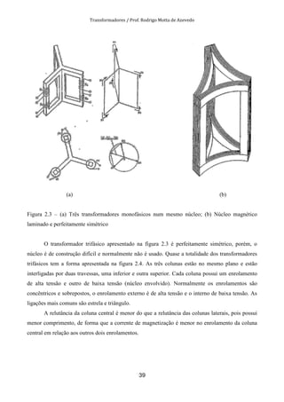 Transformadores / Prof. Rodrigo Motta de Azevedo
39
(a) (b)
Figura 2.3 – (a) Três transformadores monofásicos num mesmo núcleo; (b) Núcleo magnético
laminado e perfeitamente simétrico
O transformador trifásico apresentado na figura 2.3 é perfeitamente simétrico, porém, o
núcleo é de construção difícil e normalmente não é usado. Quase a totalidade dos transformadores
trifásicos tem a forma apresentada na figura 2.4. As três colunas estão no mesmo plano e estão
interligadas por duas travessas, uma inferior e outra superior. Cada coluna possui um enrolamento
de alta tensão e outro de baixa tensão (núcleo envolvido). Normalmente os enrolamentos são
concêntricos e sobrepostos, o enrolamento externo é de alta tensão e o interno de baixa tensão. As
ligações mais comuns são estrela e triângulo.
A relutância da coluna central é menor do que a relutância das colunas laterais, pois possui
menor comprimento, de forma que a corrente de magnetização é menor no enrolamento da coluna
central em relação aos outros dois enrolamentos.
 