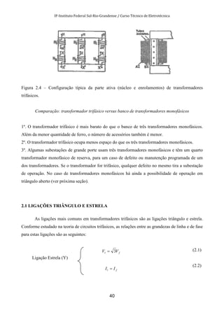 IF-Instituto Federal Sul-Rio-Grandense / Curso Técnico de Eletrotécnica
40
Figura 2.4 – Configuração típica da parte ativa (núcleo e enrolamentos) de transformadores
trifásicos.
Comparação: transformador trifásico versus banco de transformadores monofásicos
1º. O transformador trifásico é mais barato do que o banco de três transformadores monofásicos.
Além da menor quantidade de ferro, o número de acessórios também é menor.
2º. O transformador trifásico ocupa menos espaço do que os três transformadores monofásicos.
3º. Algumas subestações de grande porte usam três transformadores monofásicos e têm um quarto
transformador monofásico de reserva, para um caso de defeito ou manutenção programada de um
dos transformadores. Se o transformador for trifásico, qualquer defeito no mesmo tira a subestação
de operação. No caso de transformadores monofásicos há ainda a possibilidade de operação em
triângulo aberto (ver próxima seção).
2.1 LIGAÇÕES TRIÂNGULO E ESTRELA
As ligações mais comuns em transformadores trifásicos são as ligações triângulo e estrela.
Conforme estudado na teoria de circuitos trifásicos, as relações entre as grandezas de linha e de fase
para estas ligações são as seguintes:
Ligação Estrela (Y)
fl VV 3=
fl II =
(2.1)
(2.2)
 