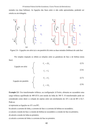 IF-Instituto Federal Sul-Rio-Grandense / Curso Técnico de Eletrotécnica
42
metades (ou duas bobinas). As ligações das fases entre si não estão apresentadas, podendo ser
estrela ou em triângulo.
(a) (b)
Figura 2.6 - Ligações em série (a) e em paralelo (b) entre as duas metades (bobinas) de cada fase
Por simples inspeção se obtém as relações entre as grandezas de fase e de bobina (meia
fase):
Ligação em série
bf VV 2=
bf II =
(2.5)
(2.6)
Ligação em paralelo
bf VV =
bf II 2=
(2.7)
(2.8)
Exemplo 2.1: Um transformador trifásico, na configuração ∆-Ysérie, alimenta no secundário uma
carga trifásica equilibrada de 400 kVA com tensão de linha de 380 V. O transformador pode ser
considerado como ideal e a relação de espiras entre um enrolamento de AT e um de BT é 62,7.
Pede-se:
a) represente as ligações na AT e na BT;
b) calcule a corrente de linha, a corrente de fase e a corrente de bobina no secundário;
c) calcule a tensão de fase e a tensão de bobina no secundário e a tensão de fase no primário;
d) calcule a tensão de linha no primário;
e) calcule a corrente de linha e a corrente de fase no primário.
 