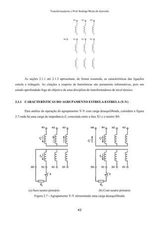 Transformadores / Prof. Rodrigo Motta de Azevedo
43
H1 H2 H3
X1 X2 X3X0
As seções 2.1.1 até 2.1.3 apresentam, de forma resumida, as características das ligações
estrela e triângulo. As citações a respeito de harmônicas são puramente informativas, pois um
estudo aprofundado foge do objetivo de uma disciplina de transformadores de nível técnico.
2.1.1 CARACTERÍSTICAS DO AGRUPAMENTO ESTRELA-ESTRELA (Y-Y)
Para análise da operação do agrupamento Y-Y com carga desequilibrada, considere a figura
2.7 onde há uma carga de impedância Zc conectada entre a fase X1 e o neutro X0.
(a) Sem neutro primário (b) Com neutro primário
Figura 2.7 - Agrupamento Y-Y alimentando uma carga desequilibrada
 