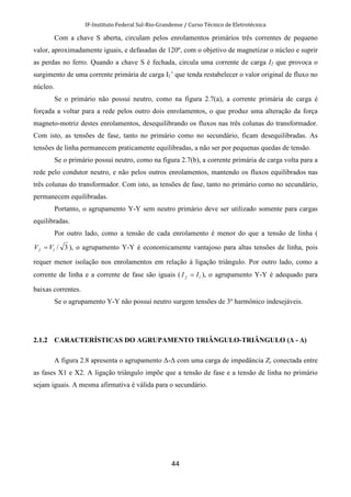 IF-Instituto Federal Sul-Rio-Grandense / Curso Técnico de Eletrotécnica
44
Com a chave S aberta, circulam pelos enrolamentos primários três correntes de pequeno
valor, aproximadamente iguais, e defasadas de 120º, com o objetivo de magnetizar o núcleo e suprir
as perdas no ferro. Quando a chave S é fechada, circula uma corrente de carga I2 que provoca o
surgimento de uma corrente primária de carga I1’ que tenda restabelecer o valor original de fluxo no
núcleo.
Se o primário não possui neutro, como na figura 2.7(a), a corrente primária de carga é
forçada a voltar para a rede pelos outro dois enrolamentos, o que produz uma alteração da força
magneto-motriz destes enrolamentos, desequilibrando os fluxos nas três colunas do transformador.
Com isto, as tensões de fase, tanto no primário como no secundário, ficam desequilibradas. As
tensões de linha permanecem praticamente equilibradas, a não ser por pequenas quedas de tensão.
Se o primário possui neutro, como na figura 2.7(b), a corrente primária de carga volta para a
rede pelo condutor neutro, e não pelos outros enrolamentos, mantendo os fluxos equilibrados nas
três colunas do transformador. Com isto, as tensões de fase, tanto no primário como no secundário,
permanecem equilibradas.
Portanto, o agrupamento Y-Y sem neutro primário deve ser utilizado somente para cargas
equilibradas.
Por outro lado, como a tensão de cada enrolamento é menor do que a tensão de linha (
3/lf VV = ), o agrupamento Y-Y é economicamente vantajoso para altas tensões de linha, pois
requer menor isolação nos enrolamentos em relação à ligação triângulo. Por outro lado, como a
corrente de linha e a corrente de fase são iguais ( lf II = ), o agrupamento Y-Y é adequado para
baixas correntes.
Se o agrupamento Y-Y não possui neutro surgem tensões de 3º harmônico indesejáveis.
2.1.2 CARACTERÍSTICAS DO AGRUPAMENTO TRIÂNGULO-TRIÂNGULO (∆ - ∆)
A figura 2.8 apresenta o agrupamento ∆-∆ com uma carga de impedância Zc conectada entre
as fases X1 e X2. A ligação triângulo impõe que a tensão de fase e a tensão de linha no primário
sejam iguais. A mesma afirmativa é válida para o secundário.
 