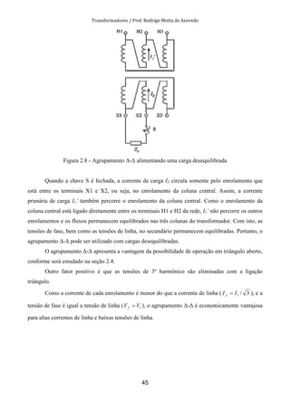 Transformadores / Prof. Rodrigo Motta de Azevedo
45
Figura 2.8 - Agrupamento ∆-∆ alimentando uma carga desequilibrada
Quando a chave S é fechada, a corrente de carga I2 circula somente pelo enrolamento que
está entre os terminais X1 e X2, ou seja, no enrolamento da coluna central. Assim, a corrente
primária de carga I1’ também percorre o enrolamento da coluna central. Como o enrolamento da
coluna central está ligado diretamente entre os terminais H1 e H2 da rede, I1’ não percorre os outros
enrolamentos e os fluxos permanecem equilibrados nas três colunas do transformador. Com isto, as
tensões de fase, bem como as tensões de linha, no secundário permanecem equilibradas. Portanto, o
agrupamento ∆-∆ pode ser utilizado com cargas desequilibradas.
O agrupamento ∆-∆ apresenta a vantagem da possibilidade de operação em triângulo aberto,
conforme será estudado na seção 2.4.
Outro fator positivo é que as tensões de 3º harmônico são eliminadas com a ligação
triângulo.
Como a corrente de cada enrolamento é menor do que a corrente de linha ( 3/lf II = ), e a
tensão de fase é igual a tensão de linha ( lf VV = ), o agrupamento ∆-∆ é economicamente vantajosa
para altas correntes de linha e baixas tensões de linha.
 