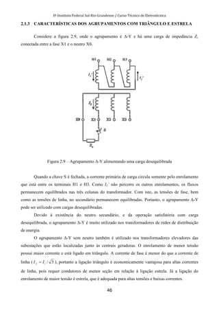 IF-Instituto Federal Sul-Rio-Grandense / Curso Técnico de Eletrotécnica
46
2.1.3 CARACTERÍSTICAS DOS AGRUPAMENTOS COM TRIÂNGULO E ESTRELA
Considere a figura 2.9, onde o agrupamento é ∆-Y e há uma carga de impedância Zc
conectada entre a fase X1 e o neutro X0.
Figura 2.9 – Agrupamento ∆-Y alimentando uma carga desequilibrada
Quando a chave S é fechada, a corrente primária de carga circula somente pelo enrolamento
que está entre os terminais H1 e H3. Como I1’ não percorre os outros enrolamentos, os fluxos
permanecem equilibrados nas três colunas do transformador. Com isto, as tensões de fase, bem
como as tensões de linha, no secundário permanecem equilibradas. Portanto, o agrupamento ∆-Y
pode ser utilizado com cargas desequilibradas.
Devido à existência do neutro secundário, e da operação satisfatória com carga
desequilibrada, o agrupamento ∆-Y é muito utilizado nos transformadores de redes de distribuição
de energia.
O agrupamento ∆-Y sem neutro também é utilizado nos transformadores elevadores das
subestações que estão localizadas junto às centrais geradoras. O enrolamento de menor tensão
possui maior corrente e está ligado em triângulo. A corrente de fase é menor do que a corrente de
linha ( 3/lf II = ), portanto a ligação triângulo é economicamente vantajosa para altas correntes
de linha, pois requer condutores de menor seção em relação à ligação estrela. Já a ligação do
enrolamento de maior tensão é estrela, que é adequada para altas tensões e baixas correntes.
 