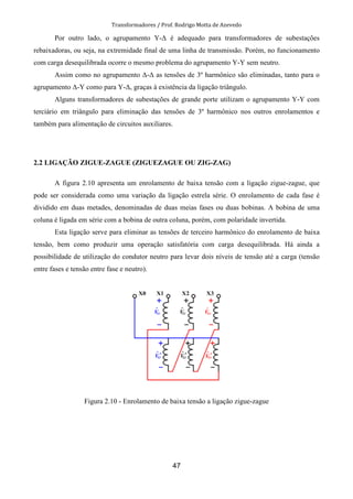 Transformadores / Prof. Rodrigo Motta de Azevedo
47
Por outro lado, o agrupamento Y-∆ é adequado para transformadores de subestações
rebaixadoras, ou seja, na extremidade final de uma linha de transmissão. Porém, no funcionamento
com carga desequilibrada ocorre o mesmo problema do agrupamento Y-Y sem neutro.
Assim como no agrupamento ∆-∆ as tensões de 3º harmônico são eliminadas, tanto para o
agrupamento ∆-Y como para Y-∆, graças à existência da ligação triângulo.
Alguns transformadores de subestações de grande porte utilizam o agrupamento Y-Y com
terciário em triângulo para eliminação das tensões de 3º harmônico nos outros enrolamentos e
também para alimentação de circuitos auxiliares.
2.2 LIGAÇÃO ZIGUE-ZAGUE (ZIGUEZAGUE OU ZIG-ZAG)
A figura 2.10 apresenta um enrolamento de baixa tensão com a ligação zigue-zague, que
pode ser considerada como uma variação da ligação estrela série. O enrolamento de cada fase é
dividido em duas metades, denominadas de duas meias fases ou duas bobinas. A bobina de uma
coluna é ligada em série com a bobina de outra coluna, porém, com polaridade invertida.
Esta ligação serve para eliminar as tensões de terceiro harmônico do enrolamento de baixa
tensão, bem como produzir uma operação satisfatória com carga desequilibrada. Há ainda a
possibilidade de utilização do condutor neutro para levar dois níveis de tensão até a carga (tensão
entre fases e tensão entre fase e neutro).
Figura 2.10 - Enrolamento de baixa tensão a ligação zigue-zague
 