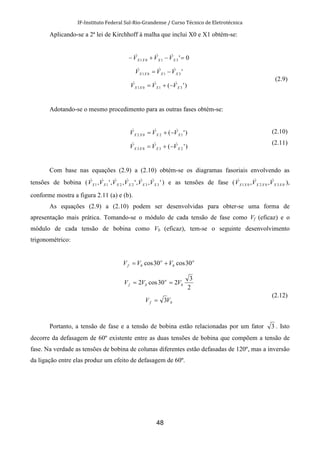 IF-Instituto Federal Sul-Rio-Grandense / Curso Técnico de Eletrotécnica
48
Aplicando-se a 2ª lei de Kirchhoff à malha que inclui X0 e X1 obtém-se:
0'3101 =−+− XXXX VVV &&&
'3101 XXXX VVV &&& −=
)'( 3101 XXXX VVV &&& −+=
(2.9)
Adotando-se o mesmo procedimento para as outras fases obtém-se:
)'( 1202 XXXX VVV &&& −+=
)'( 2303 XXXX VVV &&& −+=
(2.10)
(2.11)
Com base nas equações (2.9) a (2.10) obtém-se os diagramas fasoriais envolvendo as
tensões de bobina ( ',,',,', 332211 XXXXXX VVVVVV &&&&&& ) e as tensões de fase ( 030201 ,, XXXXXX VVV &&& ),
conforme mostra a figura 2.11 (a) e (b).
As equações (2.9) a (2.10) podem ser desenvolvidas para obter-se uma forma de
apresentação mais prática. Tomando-se o módulo de cada tensão de fase como Vf (eficaz) e o
módulo de cada tensão de bobina como Vb (eficaz), tem-se o seguinte desenvolvimento
trigonométrico:
o
b
o
bf VVV 30cos30cos +=
2
3
230cos2 b
o
bf VVV ==
bf VV 3=
(2.12)
Portanto, a tensão de fase e a tensão de bobina estão relacionadas por um fator 3 . Isto
decorre da defasagem de 60º existente entre as duas tensões de bobina que compõem a tensão de
fase. Na verdade as tensões de bobina de colunas diferentes estão defasadas de 120º, mas a inversão
da ligação entre elas produz um efeito de defasagem de 60º.
 