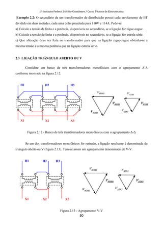 IF-Instituto Federal Sul-Rio-Grandense / Curso Técnico de Eletrotécnica
50
Exemplo 2.2: O secundário de um transformador de distribuição possui cada enrolamento de BT
dividido em duas metades, cada uma delas projetada para 110V e 114A. Pede-se:
a) Calcule a tensão de linha e a potência, disponíveis no secundário, se a ligação for zigue-zague.
b) Calcule a tensão de linha e a potência, disponíveis no secundário, se a ligação for estrela série.
c) Que alteração deve ser feita no transformador para que na ligação zigue-zague obtenha-se a
mesma tensão e a mesma potência que na ligação estrela série.
2.3 LIGAÇÃO TRIÂNGULO ABERTO OU V
Considere um banco de três transformadores monofásicos com o agrupamento ∆-∆
conforme mostrado na figura 2.12.
Figura 2.12 - Banco de três transformadores monofásicos com o agrupamento ∆-∆
Se um dos transformadores monofásicos for retirado, a ligação resultante é denominada de
triângulo aberto ou V (figura 2.13). Tem-se assim um agrupamento denominado de V-V.
Figura 2.13 - Agrupamento V-V
 