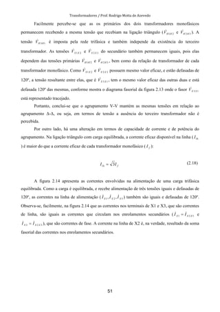 Transformadores / Prof. Rodrigo Motta de Azevedo
51
Facilmente percebe-se que as os primários dos dois transformadores monofásicos
permanecem recebendo a mesma tensão que recebiam na ligação triângulo ( 21HHV& e 32HHV& ). A
tensão 13HHV& é imposta pela rede trifásica e também independe da existência do terceiro
transformador. As tensões 21XXV& e 32 XXV& do secundário também permanecem iguais, pois elas
dependem das tensões primárias 21HHV& e 32HHV& , bem como da relação de transformador de cada
transformador monofásico. Como 21XXV& e 32 XXV& possuem mesmo valor eficaz, e estão defasadas de
120º, a tensão resultante entre elas, que é 13XXV& , tem o mesmo valor eficaz das outras duas e está
defasada 120º das mesmas, conforme mostra o diagrama fasorial da figura 2.13 onde o fasor 13XXV&
está representado tracejado.
Portanto, conclui-se que o agrupamento V-V mantém as mesmas tensões em relação ao
agrupamento ∆-∆, ou seja, em termos de tensão a ausência do terceiro transformador não é
percebida.
Por outro lado, há uma alteração em termos de capacidade de corrente e de potência do
agrupamento. Na ligação triângulo com carga equilibrada, a corrente eficaz disponível na linha ( ∆lI
) é maior do que a corrente eficaz de cada transformador monofásico ( fI ):
fl II 3=∆
(2.18)
A figura 2.14 apresenta as correntes envolvidas na alimentação de uma carga trifásica
equilibrada. Como a carga é equilibrada, e recebe alimentação de três tensões iguais e defasadas de
120º, as correntes na linha de alimentação ( 321 ,, XXX III &&& ) também são iguais e defasadas de 120º.
Observa-se, facilmente, na figura 2.14 que as correntes nos terminais de X1 e X3, que são correntes
de linha, são iguais as correntes que circulam nos enrolamentos secundários ( 121 XXX II && = e
323 XXX II && = ), que são correntes de fase. A corrente na linha de X2 é, na verdade, resultado da soma
fasorial das correntes nos enrolamentos secundários.
 