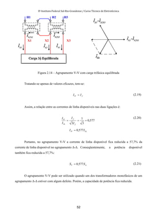 IF-Instituto Federal Sul-Rio-Grandense / Curso Técnico de Eletrotécnica
52
Figura 2.14 – Agrupamento V-V com carga trifásica equilibrada
Tratando-se apenas de valores eficazes, tem-se:
flV II = (2.19)
Assim, a relação entre as correntes de linha disponíveis nas duas ligações é:
577,0
3
1
3
===
∆ f
f
l
lV
I
I
I
I
∆= llV II 577,0
(2.20)
Portanto, no agrupamento V-V a corrente de linha disponível fica reduzida a 57,7% da
corrente de linha disponível no agrupamento ∆-∆. Conseqüentemente, a potência disponível
também fica reduzida a 57,7%:
∆= SSV 577,0 (2.21)
O agrupamento V-V pode ser utilizado quando um dos transformadores monofásicos de um
agrupamento ∆-∆ estiver com algum defeito. Porém, a capacidade de potência fica reduzida.
 