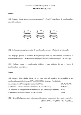 Transformadores / Prof. Rodrigo Motta de Azevedo
53
LISTA DE EXERCÍCOS
Seção 2.1
2.1.1. Execute a ligação Y entre os enrolamentos de AT e ∆ na BT para o banco de transformadores
monofásicos abaixo.
2.1.2. Explique porque a coluna central do transformador da figura 2.3(a) pode ser eliminada.
2.1.3. Explique porque as correntes de magnetização não são perfeitamente equilibradas no
transformador da figura 2.4. O mesmo acontece para os transformadores da figura 2.3? Justifique.
2.1.4. Explique porque o transformador trifásico é mais utilizado do que o banco de
transformadores monofásicos.
Seção 2.2
2.2.1. [Kosow] Uma fábrica drena 100 A, com cosφ=0,7 indutivo, do secundário de um
transformador de distribuição de 60 kVA, 2300V/230V, ligado em Y-∆. Calcule:
a) a potência ativa (kW) e a potência aparente (kVA); (28kW; 40kVA)
b) as tensões e correntes nominais secundárias, de fase e de linha; (87A; 150A)
c) o percentual de carregamento do transformador (pot.fornecida/pot.nominal); (67%)
d) as tensões e correntes primárias, de fase e de linha. (10A)
2.2.2. {Kosow] Refaça o exercício anterior considerando um agrupamento ∆-∆ e anote conclusões.
(28kW; 40kVA; 87A; 150A; 67%; 10A; 17,3 A)
 