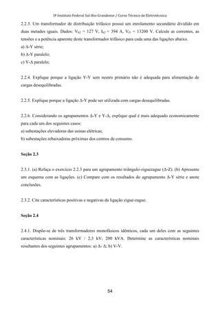 IF-Instituto Federal Sul-Rio-Grandense / Curso Técnico de Eletrotécnica
54
2.2.3. Um transformador de distribuição trifásico possui um enrolamento secundário dividido em
duas metades iguais. Dados: Vb2 = 127 V, Ib2 = 394 A, Vf1 = 13200 V. Calcule as correntes, as
tensões e a potência aparente deste transformador trifásico para cada uma das ligações abaixo.
a) ∆-Y série;
b) ∆-Y paralelo;
c) Y-∆ paralelo;
2.2.4. Explique porque a ligação Y-Y sem neutro primário não é adequada para alimentação de
cargas desequilibradas.
2.2.5. Explique porque a ligação ∆-Y pode ser utilizada com cargas desequilibradas.
2.2.6. Considerando os agrupamentos ∆-Y e Y-∆, explique qual é mais adequado economicamente
para cada um dos seguintes casos:
a) subestações elevadoras das usinas elétricas;
b) subestações rebaixadoras próximas dos centros de consumo.
Seção 2.3
2.3.1. (a) Refaça o exercício 2.2.3 para um agrupamento triângulo-ziguezague (∆-Z). (b) Apresente
um esquema com as ligações. (c) Compare com os resultados do agrupamento ∆-Y série e anote
conclusões.
2.3.2. Cite características positivas e negativas da ligação zigue-zague.
Seção 2.4
2.4.1. Dispõe-se de três transformadores monofásicos idênticos, cada um deles com as seguintes
características nominais: 26 kV / 2,3 kV; 200 kVA. Determine as características nominais
resultantes dos seguintes agrupamentos: a) ∆- ∆; b) V-V.
 