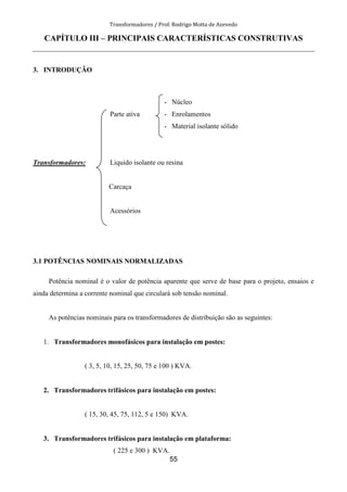 Transformadores / Prof. Rodrigo Motta de Azevedo
55
CAPÍTULO III – PRINCIPAIS CARACTERÍSTICAS CONSTRUTIVAS
3. INTRODUÇÃO
- Núcleo
Parte ativa - Enrolamentos
- Material isolante sólido
Transformadores: Liquido isolante ou resina
Carcaça
Acessórios
3.1 POTÊNCIAS NOMINAIS NORMALIZADAS
Potência nominal é o valor de potência aparente que serve de base para o projeto, ensaios e
ainda determina a corrente nominal que circulará sob tensão nominal.
As potências nominais para os transformadores de distribuição são as seguintes:
1. Transformadores monofásicos para instalação em postes:
( 3, 5, 10, 15, 25, 50, 75 e 100 ) KVA.
2. Transformadores trifásicos para instalação em postes:
( 15, 30, 45, 75, 112, 5 e 150) KVA.
3. Transformadores trifásicos para instalação em plataforma:
( 225 e 300 ) KVA.
 