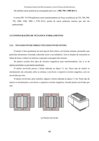 IF-Instituto Federal Sul-Rio-Grandense / Curso Técnico de Eletrotécnica
56
Há também outras potências já consagradas pelo uso: ( 500, 750 e 1000 )KVA.
A norma PB- 1515/90 padroniza como transformadores de força as potências de 225, 300, 500,
750, 1000, 2500, 3000 e 3750 KVA, porém há outras potências maiores que não são
padronizadas.
3.2 CONFIGURAÇÕES DE NÚCLEOS E ENROLAMENTOS
3.2.1 NÚCLEOS ENVOLVIDOS E NÚCLEOS ENVOLVENTES
O núcleo é feito geralmente de uma liga de ferro-silicio, em formato laminar, possuindo suas
partículas elementares orientada, reduzindo assim a sua relutância. Tem as funções de concentrar as
linhas de força e reduzir ao máximo a oposição à passagem das mesmas.
Na prática existem dois tipos de circuitos magnéticos para transformadores, isto é, os de
núcleo envolvido e os de núcleo envolvente.
O núcleo envolvido possui a forma indicada na figura 3.1 (a). Nesse tipo de núcleo os
enrolamentos são colocados sobre as colunas e envolvem o respectivo circuito magnético, sem ser
envolvidos por este.
O núcleo envolvente, pelo contrário, adquire a forma indicada na figura 3.1 (b). Neste tipo de
núcleo os enrolamentos a envolvem o respectivo circuito magnético, ficando porem envolvidos por
este.
(a) Núcleo Envolvido
 