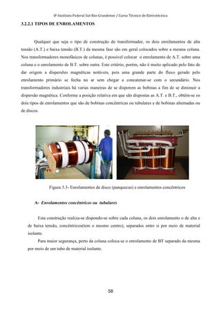 IF-Instituto Federal Sul-Rio-Grandense / Curso Técnico de Eletrotécnica
58
3.2.2.1 TIPOS DE ENROLAMENTOS
Qualquer que seja o tipo de construção do transformador, os dois enrolamentos de alta
tensão (A.T.) e baixa tensão (B.T.) da mesma fase são em geral colocados sobre a mesma coluna.
Nos transformadores monofásicos de colunas, é possível colocar o enrolamento de A.T. sobre uma
coluna e o enrolamento de B.T. sobre outra. Este critério, porém, não é muito aplicado pelo fato de
dar origem a dispersões magnéticas notáveis, pois uma grande parte do fluxo gerado pelo
enrolamento primário se fecha no ar sem chegar a concatenar-se com o secundário. Nos
transformadores industriais há varias maneiras de se disporem as bobinas a fim de se diminuir a
dispersão magnética. Conforme a posição relativa em que são dispostas as A.T. e B.T., obtêm-se os
dois tipos de enrolamentos que são de bobinas concêntricas ou tubulares e de bobinas alternadas ou
de discos.
Figura 3.3- Enrolamentos de disco (panquecas) e enrolamentos concêntricos
A- Enrolamentos concêntricos ou tubulares
Esta construção realiza-se dispondo-se sobre cada coluna, os dois enrolamento o de alta e
de baixa tensão, concêntricos(tem o mesmo centro), separados entre si por meio de material
isolante.
Para maior segurança, perto da coluna coloca-se o enrolamento de BT separado da mesma
por meio de um tubo de material isolante.
 