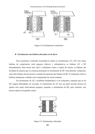 Transformadores / Prof. Rodrigo Motta de Azevedo
59
Figura 3.4- Enrolamento Concêntrico
B- Enrolamento com bobinas alternadas ou de discos
Esta construção é realizada executando-se ambos os enrolamentos AT e BT com várias
bobinas de comprimento axial pequeno (discos) e sobrepondo-se as bobinas AT e BT
alternadamente. Para tornar mais fácil o isolamento contra a cabeça do núcleo, as bobinas são
divididas de maneira que as extremas pertençam ao enrolamento de BT. Para diminuir a dispersão,
estas duas bobinas devem possuir a metade da espessura das bobinas de BT. O isolamento entre as
bobinas sobrepostas e obtidas com a interposição de coroas isolantes.
No enrolamento de AT, o problema fundamental é o do isolamento, enquanto que no de
BT surgem dificuldades de execução. O enrolamento de AT tem em geral elevado numero de
espiras com seção relativamente pequena, enquanto o enrolamento de BT, pelo contrario, tem
poucas espiras com grandes seções.
Figura 3.5- Enrolamento Alternado
 