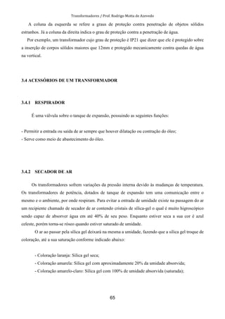 Transformadores / Prof. Rodrigo Motta de Azevedo
65
A coluna da esquerda se refere a graus de proteção contra penetração de objetos sólidos
estranhos. Já a coluna da direita indica o grau de proteção contra a penetração de água.
Por exemplo, um transformador cujo grau de proteção é IP21 que dizer que ele é protegido sobre
a inserção de corpos sólidos maiores que 12mm e protegido mecanicamente contra quedas de água
na vertical.
3.4 ACESSÓRIOS DE UM TRANSFORMADOR
3.4.1 RESPIRADOR
É uma válvula sobre o tanque de expansão, possuindo as seguintes funções:
- Permitir a entrada ou saída de ar sempre que houver dilatação ou contração do óleo;
- Serve como meio de abastecimento do óleo.
3.4.2 SECADOR DE AR
Os transformadores sofrem variações da pressão interna devido às mudanças de temperatura.
Os transformadores de potência, dotados de tanque de expansão tem uma comunicação entre o
mesmo e o ambiente, por onde respiram. Para evitar a entrada de umidade existe na passagem do ar
um recipiente chamado de secador de ar contendo cristais de sílica-gel o qual é muito higroscópico
sendo capaz de absorver água em até 40% de seu peso. Enquanto estiver seca a sua cor é azul
celeste, porém torna-se róseo quando estiver saturado de umidade.
O ar ao passar pela sílica gel deixará na mesma a umidade, fazendo que a sílica gel troque de
coloração, até a sua saturação conforme indicado abaixo:
- Coloração laranja: Sílica gel seca;
- Coloração amarela: Sílica gel com aproximadamente 20% da umidade absorvida;
- Coloração amarelo-claro: Sílica gel com 100% de umidade absorvida (saturada);
 
