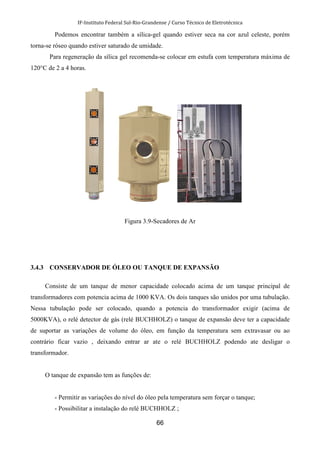 IF-Instituto Federal Sul-Rio-Grandense / Curso Técnico de Eletrotécnica
66
Podemos encontrar também a sílica-gel quando estiver seca na cor azul celeste, porém
torna-se róseo quando estiver saturado de umidade.
Para regeneração da sílica gel recomenda-se colocar em estufa com temperatura máxima de
120°C de 2 a 4 horas.
Figura 3.9-Secadores de Ar
3.4.3 CONSERVADOR DE ÓLEO OU TANQUE DE EXPANSÃO
Consiste de um tanque de menor capacidade colocado acima de um tanque principal de
transformadores com potencia acima de 1000 KVA. Os dois tanques são unidos por uma tubulação.
Nessa tubulação pode ser colocado, quando a potencia do transformador exigir (acima de
5000KVA), o relé detector de gás (relé BUCHHOLZ) o tanque de expansão deve ter a capacidade
de suportar as variações de volume do óleo, em função da temperatura sem extravasar ou ao
contrário ficar vazio , deixando entrar ar ate o relé BUCHHOLZ podendo ate desligar o
transformador.
O tanque de expansão tem as funções de:
- Permitir as variações do nível do óleo pela temperatura sem forçar o tanque;
- Possibilitar a instalação do relé BUCHHOLZ ;
 