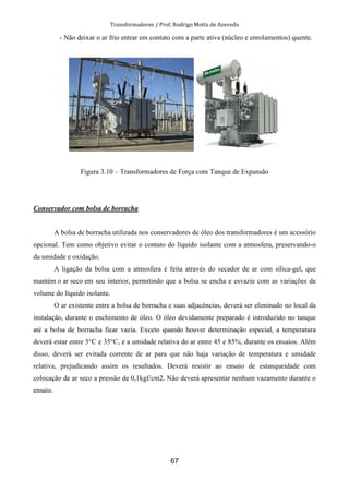 Transformadores / Prof. Rodrigo Motta de Azevedo
67
- Não deixar o ar frio entrar em contato com a parte ativa (núcleo e enrolamentos) quente.
Figura 3.10 – Transformadores de Força com Tanque de Expansão
Conservador com bolsa de borracha
A bolsa de borracha utilizada nos conservadores de óleo dos transformadores é um acessório
opcional. Tem como objetivo evitar o contato do líquido isolante com a atmosfera, preservando-o
da umidade e oxidação.
A ligação da bolsa com a atmosfera é feita através do secador de ar com sílica-gel, que
mantém o ar seco em seu interior, permitindo que a bolsa se encha e esvazie com as variações de
volume do líquido isolante.
O ar existente entre a bolsa de borracha e suas adjacências, deverá ser eliminado no local da
instalação, durante o enchimento de óleo. O óleo devidamente preparado é introduzido no tanque
até a bolsa de borracha ficar vazia. Exceto quando houver determinação especial, a temperatura
deverá estar entre 5°C e 35°C, e a umidade relativa do ar entre 45 e 85%, durante os ensaios. Além
disso, deverá ser evitada corrente de ar para que não haja variação de temperatura e umidade
relativa, prejudicando assim os resultados. Deverá resistir ao ensaio de estanqueidade com
colocação de ar seco a pressão de 0,1kgf/cm2. Não deverá apresentar nenhum vazamento durante o
ensaio.
 