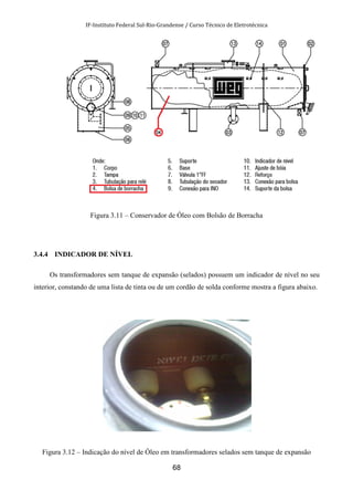 IF-Instituto Federal Sul-Rio-Grandense / Curso Técnico de Eletrotécnica
68
Figura 3.11 – Conservador de Óleo com Bolsão de Borracha
3.4.4 INDICADOR DE NÍVEL
Os transformadores sem tanque de expansão (selados) possuem um indicador de nível no seu
interior, constando de uma lista de tinta ou de um cordão de solda conforme mostra a figura abaixo.
Figura 3.12 – Indicação do nível de Óleo em transformadores selados sem tanque de expansão
 