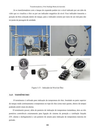 Transformadores / Prof. Rodrigo Motta de Azevedo
69
Já os transformadores com o tanque de expansão podem ter o nível indicado por um tubo de
vidro que se visualiza o óleo ou por um indicador magnético de nível. Esse indicador transmite a
posição da bóia colocada dentro do tanque, para o indicador externo por meio de um imã para não
ter ponto de passagem de umidade.
Figura 3.13 – Indicador de Nível de Óleo
3.4.5 TERMÔMETRO
O termômetro é utilizado para indicação da temperatura do óleo. Instalado na parte superior
do tanque mede continuamente a temperatura no topo do óleo (zona mais quente, abaixo da tampa)
podendo emitir sinais de alarme.
O termômetro possui, além do ponteiro de indicação de temperatura instantânea, dois ou três
ponteiros controláveis externamente para ligação do sistema de proteção e ventilação forçada
(VF, alarme e desligamento) e um ponteiro de arraste para indicação de temperatura máxima do
período.
 