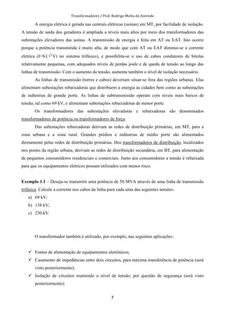Transformadores / Prof. Rodrigo Motta de Azevedo
7
A energia elétrica é gerada nas centrais elétricas (usinas) em MT, por facilidade de isolação.
A tensão de saída dos geradores é ampliada a níveis mais altos por meio dos transformadores das
subestações elevadores das usinas. A transmissão de energia é feita em AT ou EAT. Isto ocorre
porque a potência transmitida é muito alta, de modo que com AT ou EAT diminui-se a corrente
elétrica (I=S/( 3 V) no sistema trifásico), e possibilita-se o uso de cabos condutores de bitolas
relativamente pequenas, com adequados níveis de perdas joule e de queda de tensão ao longo das
linhas de transmissão. Com o aumento da tensão, aumenta também o nível de isolação necessário.
As linhas de transmissão (torres e cabos) deveriam situar-se fora das regiões urbanas. Elas
alimentam subestações rebaixadoras que distribuem a energia às cidades bem como as subestações
de indústrias de grande porte. As linhas de subtransmissão operam com níveis mais baixos de
tensão, tal como 69 kV, e alimentam subestações rebaixadoras de menor porte.
Os transformadores das subestações elevadoras e rebaixadoras são denominados
transformadores de potência ou transformadores de força.
Das subestações rebaixadoras derivam as redes de distribuição primárias, em MT, para a
zona urbana e a zona rural. Grandes prédios e indústrias de médio porte são alimentados
diretamente pelas redes de distribuição primárias. Dos transformadores de distribuição, localizados
nos postes da região urbana, derivam as redes de distribuição secundária, em BT, para alimentação
de pequenos consumidores residenciais e comerciais. Junto aos consumidores a tensão é rebaixada
para que os equipamentos elétricos possam utilizados com menor risco.
Exemplo 1.1 – Deseja-se transmitir uma potência de 50 MVA através de uma linha de transmissão
trifásica. Calcule a corrente nos cabos da linha para cada uma das seguintes tensões:
a) 69 kV;
b) 138 kV;
c) 230 kV.
O transformador também é utilizado, por exemplo, nas seguintes aplicações:
Fontes de alimentação de equipamentos eletrônicos;
Casamento de impedâncias entre dois circuitos, para máxima transferência de potência (será
visto posteriormente);
Isolação de circuitos mantendo o nível de tensão, por questão de segurança (será visto
posteriormente);
 