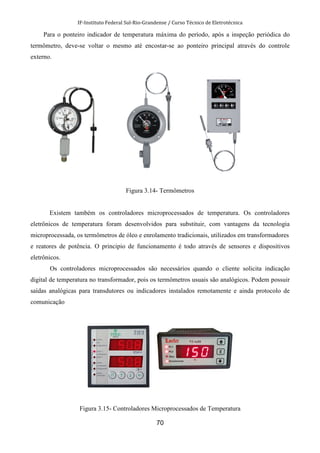 IF-Instituto Federal Sul-Rio-Grandense / Curso Técnico de Eletrotécnica
70
Para o ponteiro indicador de temperatura máxima do período, após a inspeção periódica do
termômetro, deve-se voltar o mesmo até encostar-se ao ponteiro principal através do controle
externo.
Figura 3.14- Termômetros
Existem também os controladores microprocessados de temperatura. Os controladores
eletrônicos de temperatura foram desenvolvidos para substituir, com vantagens da tecnologia
microprocessada, os termômetros de óleo e enrolamento tradicionais, utilizados em transformadores
e reatores de potência. O principio de funcionamento é todo através de sensores e dispositivos
eletrônicos.
Os controladores microprocessados são necessários quando o cliente solicita indicação
digital de temperatura no transformador, pois os termômetros usuais são analógicos. Podem possuir
saídas analógicas para transdutores ou indicadores instalados remotamente e ainda protocolo de
comunicação
Figura 3.15- Controladores Microprocessados de Temperatura
 