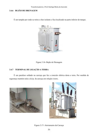 Transformadores / Prof. Rodrigo Motta de Azevedo
71
3.4.6 BUJÃO DE DRENAGEM
É um tampão por onde se retira o óleo isolante e fica localizado na parte inferior do tanque.
Figura 3.16- Bujão de Drenagem
3.4.7 TERMINAL DE LIGAÇÃO A TERRA
É um parafuso soldado na carcaça que faz a conexão elétrica desta a terra. Por medida de
segurança mantém nula a d.d.p. da carcaça em relação à terra .
Figura 3.17- Aterramento da Carcaça
 