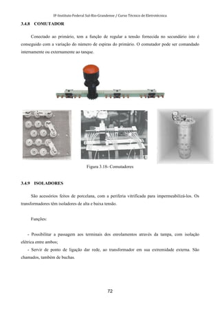 IF-Instituto Federal Sul-Rio-Grandense / Curso Técnico de Eletrotécnica
72
3.4.8 COMUTADOR
Conectado ao primário, tem a função de regular a tensão fornecida no secundário isto é
conseguido com a variação do número de espiras do primário. O comutador pode ser comandado
internamente ou externamente ao tanque.
Figura 3.18- Comutadores
3.4.9 ISOLADORES
São acessórios feitos de porcelana, com a periferia vitrificada para impermeabilizá-los. Os
transformadores têm isoladores de alta e baixa tensão.
Funções:
- Possibilitar a passagem aos terminais dos enrolamentos através da tampa, com isolação
elétrica entre ambos;
- Servir de ponto de ligação dar rede, ao transformador em sua extremidade externa. São
chamados, também de buchas.
 