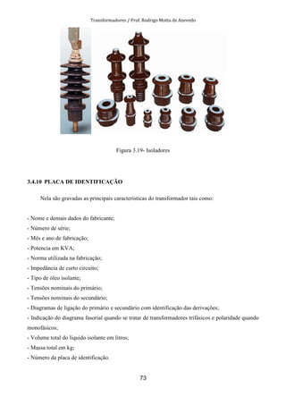Transformadores / Prof. Rodrigo Motta de Azevedo
73
Figura 3.19- Isoladores
3.4.10 PLACA DE IDENTIFICAÇÃO
Nela são gravadas as principais características do transformador tais como:
- Nome e demais dados do fabricante;
- Número de série;
- Mês e ano de fabricação;
- Potencia em KVA;
- Norma utilizada na fabricação;
- Impedância de curto circuito;
- Tipo de óleo isolante;
- Tensões nominais do primário;
- Tensões nominais do secundário;
- Diagramas de ligação do primário e secundário com identificação das derivações;
- Indicação do diagrama fasorial quando se tratar de transformadores trifásicos e polaridade quando
monofásicos;
- Volume total do liquido isolante em litros;
- Massa total em kg;
- Número da placa de identificação.
 