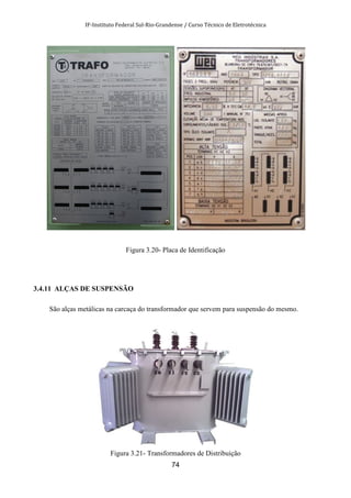 IF-Instituto Federal Sul-Rio-Grandense / Curso Técnico de Eletrotécnica
74
Figura 3.20- Placa de Identificação
3.4.11 ALÇAS DE SUSPENSÃO
São alças metálicas na carcaça do transformador que servem para suspensão do mesmo.
Figura 3.21- Transformadores de Distribuição
 