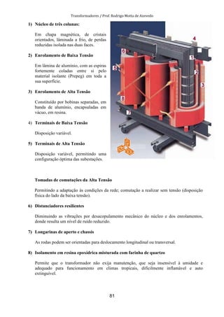 Transformadores / Prof. Rodrigo Motta de Azevedo
81
1) Núcleo de três colunas:
Em chapa magnética, de cristais
orientados, lâminada a frio, de perdas
reduzidas isolada nas duas faces.
2) Enrolamento de Baixa Tensão
Em lâmina de alumínio, com as espiras
fortemente coladas entre si pelo
material isolante (Prepeg) em toda a
sua superfície.
3) Enrolamento de Alta Tensão
Constituído por bobinas separadas, em
banda de alumínio, encapsuladas em
vácuo, em resina.
4) Terminais de Baixa Tensão
Disposição variável.
5) Terminais de Alta Tensão
Disposição variável, permitindo uma
configuração óptima das subestações.
Tomadas de comutações da Alta Tensão
Permitindo a adaptação às condições da rede; comutação a realizar sem tensão (disposição
física do lado da baixa tensão).
6) Distanciadores resilientes
Diminuindo as vibrações por desacopulamento mecânico do núcleo e dos enrolamentos,
donde resulta um nível de ruído reduzido.
7) Longarinas de aperto e chassis
As rodas podem ser orientadas para deslocamento longitudinal ou transversal.
8) Isolamento em resina epoxídrica misturada com farinha de quartzo
Permite que o transformador não exija manutenção, que seja insensível à umidade e
adequado para funcionamento em climas tropicais, dificilmente inflamável e auto
extinguível.
 