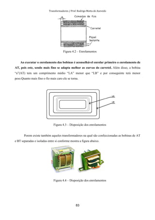 Transformadores / Prof. Rodrigo Motta de Azevedo
83
Figura 4.2 – Enrolamentos
Ao executar o enrolamento das bobinas é aconselhável enrolar primeiro o enrolamento de
AT, pois este, sendo mais fino se adapta melhor as curvas do carretel. Além disso, a bobina
“a”(AT) tem um comprimento médio “LA” menor que “LB” e por conseguinte terá menor
peso.Quanto mais fino o fio mais caro ele se torna.
Figura 4.3 – Disposição dos enrolamentos
Porem existe também aqueles transformadores na qual são confeccionadas as bobinas de AT
e BT separadas e isoladas entre si conforme mostra a figura abaixo.
Figura 4.4 – Disposição dos enrolamentos
 
