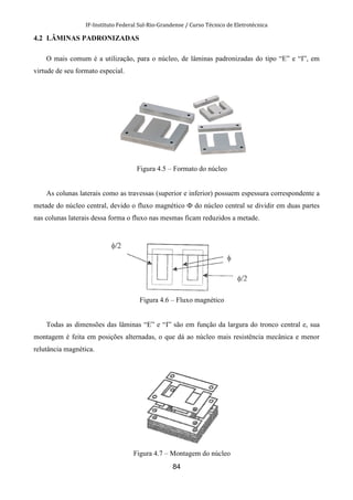 IF-Instituto Federal Sul-Rio-Grandense / Curso Técnico de Eletrotécnica
84
4.2 LÂMINAS PADRONIZADAS
O mais comum é a utilização, para o núcleo, de lâminas padronizadas do tipo “E” e “I”, em
virtude de seu formato especial.
Figura 4.5 – Formato do núcleo
As colunas laterais como as travessas (superior e inferior) possuem espessura correspondente a
metade do núcleo central, devido o fluxo magnético Ф do núcleo central se dividir em duas partes
nas colunas laterais dessa forma o fluxo nas mesmas ficam reduzidos a metade.
Figura 4.6 – Fluxo magnético
Todas as dimensões das lâminas “E” e “I” são em função da largura do tronco central e, sua
montagem é feita em posições alternadas, o que dá ao núcleo mais resistência mecânica e menor
relutância magnética.
Figura 4.7 – Montagem do núcleo
 