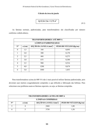 IF-Instituto Federal Sul-Rio-Grandense / Curso Técnico de Eletrotécnica
86
Cálculo da área da janela
(4.1)
As lâminas normais, padronizadas, para transformadores são classificadas por número
conforme a tabela abaixo.
TRANSFORMADORES ATÉ 800VA
LÂMINAS PADRONIZADAS
N° a (cm) SEÇÃO DA JANELA (mm2
) PESO DO NÚCLEO (Kg/cm)
0 1,5 168 0,095
1 2,0 300 0,170
2 2,5 468 0,273
3 3,0 675 0,380
4 3,5 900 0,516
5 4,0 1200 0,674
6 5,0 1880 1,053
Para transformadores acima de 800 VA não é mais possível utilizar lâminas padronizadas, pois
deveriam usar núcleos exageradamente compridos o que dificulta a fabricação das bobinas. Para
solucionar esse problema usam-se lâminas especiais, ou seja, as lâminas compridas.
TRANSFORMADORES ACIMA DE 800VA
LÂMINAS COMPRIDAS
N° a (cm) SEÇÃO DA JANELA (mm2
) PESO DO NÚCLEO (Kg/cm)
5 4 2460 1,00
6 5 3750 1,58
Aj=0,5x1,5a = 0,75 a2
 