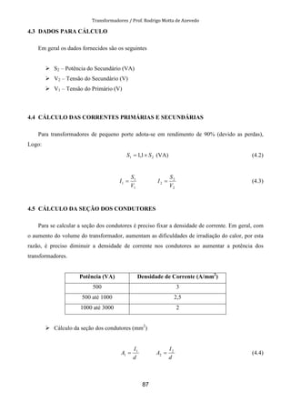 Transformadores / Prof. Rodrigo Motta de Azevedo
87
4.3 DADOS PARA CÁLCULO
Em geral os dados fornecidos são os seguintes
S2 – Potência do Secundário (VA)
V2 – Tensão do Secundário (V)
V1 – Tensão do Primário (V)
4.4 CÁLCULO DAS CORRENTES PRIMÁRIAS E SECUNDÁRIAS
Para transformadores de pequeno porte adota-se em rendimento de 90% (devido as perdas),
Logo:
21 1,1 SS ×= (VA) (4.2)
1
1
1
V
S
I =
2
2
2
V
S
I = (4.3)
4.5 CÁLCULO DA SEÇÃO DOS CONDUTORES
Para se calcular a seção dos condutores é preciso fixar a densidade de corrente. Em geral, com
o aumento do volume do transformador, aumentam as dificuldades de irradiação do calor, por esta
razão, é preciso diminuir a densidade de corrente nos condutores ao aumentar a potência dos
transformadores.
Potência (VA) Densidade de Corrente (A/mm2
)
500 3
500 até 1000 2,5
1000 até 3000 2
Cálculo da seção dos condutores (mm2
)
d
I
A 1
1 =
d
I
A 2
2 = (4.4)
 